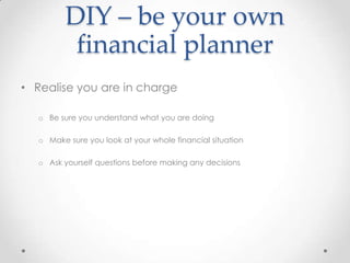 DIY – be your own
           financial planner
• Realise you are in charge

   o Be sure you understand what you are doing

   o Make sure you look at your whole financial situation

   o Ask yourself questions before making any decisions
 