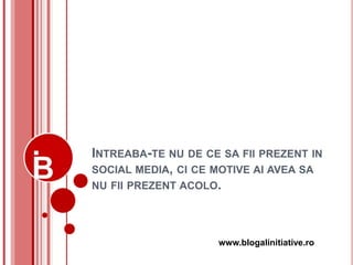 INTREABA-TE NU DE CE SA FII PREZENT IN
SOCIAL MEDIA, CI CE MOTIVE AI AVEA SA
NU FII PREZENT ACOLO.




                    www.blogalinitiative.ro
 