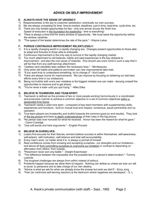 ADVICE ON SELF-IMPROVEMENT

E.   ALWAYS HAVE THE SENSE OF URGENCY:
1)   Responsiveness is the key to customer satisfaction, eventually our own success.
2)   We are always competing for time: time-to-market, deadlines, just-in-time, lead-time, cycle-time, etc.
3)   There are only limited opportunities for few - only one winner across the finish line.
     Speed of execution is the foundation for leadership - time is everything!
4)   There is always a time limit for every window of opportunity. We must seize the opportunity before
     the window vanishes.
5)   "The speed of the leader determines the rate of the pack." - Wayne Lukas

F.   PURSUE CONTINUOUS IMPROVEMENT RELENTLESSLY:
1)   It is a rapidly changing world in a rapidly changing era. Changes present opportunities to those able
     to adapt and fortunes to those able to anticipate.
2)   Continuous improvement is the only way to survive in the rapidly changing market.
3)   Too much attachment to old believes, habits and past experiences is the key obstacle to
     Improvement - and also the root cause of miseries. One should use one's mind in such a way that it
     will be free from any (self-serving) attachment.
4)   “Useless (and obsolete) laws weaken the necessary laws." - Montesquieu
5)   Only when old habits and patterns are broken can new improvements take hold.
6)   “If you want truly to understand something, try to change it" - Kurt Lewin
7)   There are always rooms for improvements. We can improve by focusing on bettering our last best
     efforts every time in our endeavors.
8)   Being not truthful with one's own mistakes is the biggest mistake one can make - denying oneself the
     opportunities to improve and to get ahead.
9)   "You're never a loser until you quit trying.” - Mike Ditka

G.   BELIEVE IN TEAMWORK AND TEAM-SPIRIT:
1)   Teamwork is defined as the process of two or more people working harmoniously in a coordinated
     and productive manner to achieve a common objective or a set of common objectives within a
     designated time frame.
2)   Teamwork needs a solid core team - composed of key team-members with supplementary skills,
     experiences and functions - built on mutual trust and respect, consensus, equal partnership and co-
     operation.
3)   True team players are trustworthy and truthful towards the common good (or end results). They look
     at the big picture and have in-depth understandings of their roles in the big picture.
4)   "No person was ever honored for what he received. Honor has been the reward for what he gave."
     - Calvin Coolidge
5)   "Use soft words and hard arguments." - English Proverb

H.   BELIEVE IN OURSELVES:
1)   Losers find excuses for their failures; winners believe success is within themselves: self-awareness,
     self-esteem, self-motivation, self-reliance and total self-accountability.
2)   Every man's work, no matter what it is, is always a portrait of himself.
3)   Real confidence comes from knowing and accepting ourselves - our strengths and our limitations -
     and above all from committing ourselves to overcome our limitation in contrast to depending on
     affirmation from others, from outside.
4)   "Pessimism never won any battle." - Dwight Eisenhower
5)   “The difference between the impossible and the possible lies in a person's determination." -Tommy
     Lasorda
6)   The toughest challenges are always from within instead of without.
7)   Problems happen because we allow them to happen. Nothing can defeat us unless we lose our will
     to excel, to persevere and to take charge of our own destiny.
8)   "Advice is what we ask for when we already know the answer but wish we didn't" - Erica Jong
9)   “Fear (an instinctive self-serving reaction) is the darkroom where negatives are developed.' - E. L




           A. Kwok’s private communication (with staff) – Sept., 1992                   Page 2
 