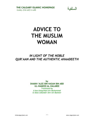 - 1 -info@calgaryislam.com www.calgaryislam.com
ADVICE TO
THE MUSLIM
WOMAN
IN LIGHT OF THE NOBLE
QUR'AAN AND THE AUTHENTIC AHAADEETH
by
SHAIKH 'ALEE BIN HASAN BIN ABD
UL-HAMEED AL-HALABEE
Translated by
A boo UmayrHani bin Muhammad
& Aboo (Ubaidah 'Amr bin Basheer
 