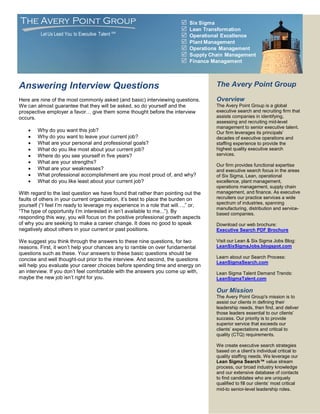 The Avery Point Group                                                     Six Sigma
                                                                          Lean Transformation
         Let Us Lead You to Executive Talent SM                           Operational Excellence
                                                                          Plant Management
                                                                          Operations Management
                                                                          Supply Chain Management
                                                                          Finance Management



Answering Interview Questions                                                       The Avery Point Group

Here are nine of the most commonly asked (and basic) interviewing questions.        Overview
We can almost guarantee that they will be asked, so do yourself and the             The Avery Point Group is a global
prospective employer a favor… give them some thought before the interview           executive search and recruiting firm that
occurs.                                                                             assists companies in identifying,
                                                                                    assessing and recruiting mid-level
                                                                                    management to senior executive talent.
       Why do you want this job?                                                   Our firm leverages its principals’
       Why do you want to leave your current job?                                  decades of executive operations and
       What are your personal and professional goals?                              staffing experience to provide the
       What do you like most about your current job?                               highest quality executive search
       Where do you see yourself in five years?                                    services.
       What are your strengths?
                                                                                    Our firm provides functional expertise
       What are your weaknesses?                                                   and executive search focus in the areas
       What professional accomplishment are you most proud of, and why?            of Six Sigma, Lean, operational
       What do you like least about your current job?                              excellence, plant management,
                                                                                    operations management, supply chain
With regard to the last question we have found that rather than pointing out the    management, and finance. As executive
faults of others in your current organization, it’s best to place the burden on     recruiters our practice services a wide
                                                                                    spectrum of industries, spanning
yourself (“I feel I’m ready to leverage my experience in a role that will…,” or,
                                                                                    manufacturing, distribution and service-
“The type of opportunity I’m interested in isn’t available to me...”). By           based companies.
responding this way, you will focus on the positive professional growth aspects
of why you are seeking to make a career change. It does no good to speak            Download our web brochure:
negatively about others in your current or past positions.                          Executive Search PDF Brochure

We suggest you think through the answers to these nine questions, for two           Visit our Lean & Six Sigma Jobs Blog:
reasons. First, it won’t help your chances any to ramble on over fundamental        LeanSixSigmaJobs.blogspot.com
questions such as these. Your answers to these basic questions should be
                                                                                    Learn about our Search Process:
concise and well thought-out prior to the interview. And second, the questions
                                                                                    LeanSigmaSearch.com
will help you evaluate your career choices before spending time and energy on
an interview. If you don’t feel comfortable with the answers you come up with,      Lean Sigma Talent Demand Trends:
maybe the new job isn’t right for you.                                              LeanSigmaTalent.com

                                                                                    Our Mission
                                                                                    The Avery Point Group's mission is to
                                                                                    assist our clients in defining their
                                                                                    leadership needs, then find, and deliver
                                                                                    those leaders essential to our clients’
                                                                                    success. Our priority is to provide
                                                                                    superior service that exceeds our
                                                                                    clients’ expectations and critical to
                                                                                    quality (CTQ) requirements.

                                                                                    We create executive search strategies
                                                                                    based on a client’s individual critical to
                                                                                    quality staffing needs. We leverage our
                                                                                    Lean Sigma Search™ value stream
                                                                                    process, our broad industry knowledge
                                                                                    and our extensive database of contacts
                                                                                    to find candidates who are uniquely
                                                                                    qualified to fill our clients’ most critical
                                                                                    mid-to senior-level leadership roles.
 
