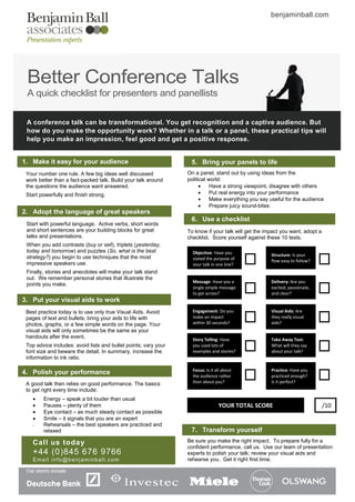 benjaminball.com




 Better Conference Talks
 A quick checklist for presenters and panellists

 A conference talk can be transformational. You get recognition and a captive audience. But
 how do you make the opportunity work? Whether in a talk or a panel, these practical tips will
 help you make an impression, feel good and get a positive response.


1. Make it easy for your audience                                 5. Bring your panels to life
 Your number one rule. A few big ideas well discussed            On a panel, stand out by using ideas from the
 work better than a fact-packed talk. Build your talk around     political world:
 the questions the audience want answered.                                 Have a strong viewpoint, disagree with others
 Start powerfully and finish strong.                                       Put real energy into your performance
                                                                           Make everything you say useful for the audience
                                                                           Prepare juicy sound-bites
2. Adopt the language of great speakers
                                                                  6. Use a checklist
 Start with powerful language. Active verbs, short words
 and short sentences are your building blocks for great          To know if your talk will get the impact you want, adopt a
 talks and presentations.                                        checklist. Score yourself against these 10 tests.
 When you add contrasts (buy or sell), triplets (yesterday,
 today and tomorrow) and puzzles (So, what is the best             Objective: Have you
 strategy?) you begin to use techniques that the most                                                Structure: Is your
                                                                   stated the purpose of             flow easy to follow?
 impressive speakers use.                                          your talk in one line?
 Finally, stories and anecdotes will make your talk stand
 out. We remember personal stories that illustrate the
                                                                   Message: Have you a               Delivery: Are you
 points you make.
                                                                   single simple message             excited, passionate,
                                                                   to get across?                    and clear?
3. Put your visual aids to work
 Best practice today is to use only true Visual Aids. Avoid        Engagement: Do you                Visual Aids: Are
 pages of text and bullets; bring your aids to life with           make an impact                    they really visual
 photos, graphs, or a few simple words on the page. Your           within 30 seconds?                aids?
 visual aids will only sometimes be the same as your
 handouts after the event.                                         Story Telling: Have               Take Away Test:
 Top advice includes: avoid lists and bullet points; vary your     you used lots of                  What will they say
 font size and beware the detail. In summary, increase the         examples and stories?             about your talk?
 information to ink ratio.

                                                                   Focus: Is it all about            Practice: Have you
4. Polish your performance                                         the audience rather               practiced enough?
 A good talk then relies on good performance. The basics           than about you?                   Is it perfect?
 to get right every time include:
       Energy – speak a bit louder than usual
       Pauses – plenty of them                                                  YOUR TOTAL SCORE                             /10
       Eye contact – as much steady contact as possible
       Smile – it signals that you are an expert
       Rehearsals – the best speakers are practiced and
        relaxed                                                   7. Transform yourself
    Call us toda y                                               Be sure you make the right impact. To prepare fully for a
                                                                 confident performance, call us. Use our team of presentation
    +44 (0)845 676 9766                                          experts to polish your talk; review your visual aids and
    Email info@benjaminball.com                                  rehearse you. Get it right first time.
 