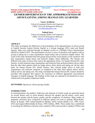International Journal of Language Learning and Applied Linguistics World
(IJLLALW)
Volume	
  3	
  (4),	
  August	
  2013;	
  88-­‐98	
  	
  	
  	
  	
  	
  	
  	
  	
  	
  	
  	
  	
  	
  	
  	
  	
  	
  	
  	
  	
  	
  	
  	
  	
  	
  	
  	
  	
  	
  	
  	
  	
  	
  Yasser Al-Shboul & Nafiseh Zarei
EISSN:	
  2289-­‐2737	
  &	
  ISSN:	
  2289-­‐3245	
  	
  	
  	
  	
  	
  	
  	
  	
  	
  	
  	
  	
  	
  	
  	
  	
  	
  	
  	
  	
  	
  	
  	
  	
  	
  	
  	
  	
  	
  	
  	
  	
  	
  	
  	
  	
  	
  	
  	
  	
  	
  	
  	
  	
  	
  	
  	
  	
  	
  	
  	
  	
  	
  	
  	
  	
  	
  	
  	
  www.ijllalw.org	
  	
  	
  	
  	
  	
  	
  	
  	
  	
  	
  	
  	
  	
  	
  	
  	
  	
  	
  	
  	
  
88
GENDER DIFFERENCES IN THE APPROPRIATENESS OF
ADVICE-GIVING AMONG IRANIAN EFL LEARNERS
Yasser Al-Shboul
School of Language Studies and Linguistics
FSSK, Universiti Kebangsaan Malaysia
nowshboul@yahoo.com
Nafiseh Zarei
School of Language Studies and Linguistics
FSSK, Universiti Kebangsaan Malaysia
Nafiseh_zarei@yahoo.com
ABTRACT
This study investigates the differences in the perceptions of the appropriateness in advice giving
in English between Iranian Persian English as a foreign language (EFL) male and female
learners. Data were collected through an adopted version of a Multiple Choice Questionnaire
(MCQ) by Hinkel (1997). The questionnaire involves a series of questions with regard to advice
giving or opting out to a peer acquaintance (equal status) and an instructor (higher status). The
result of the study illustrated that both groups perceived the social distance in the situations with
peer acquaintance (equal status) and instructor (higher status) differently. The learners also
differed in the types of advice they used as the appropriate choice. For Iranian Persian EFL male
learners, in both situations (peer acquaintance and instructor) they preferred indirect advice rather
than the other three options which are hedge advice, direct advice and opting out. On the other
hand, for Iranian Persian EFL female learners, they selected hedge advice in both peer
acquaintance and instructor situations as compared to the other three options (direct advice,
indirect advice and opting out). The study concluded that Iranian Persian EFL learners should be
provided with programs that improve the awareness on different appropriate conversational
strategies in English language. The findings of this study are expected to be beneficial in cross-
cultural and cross-gender comparison studies.
KEYWORDS: Speech act, Advice-giving, Gender
INTRODUCTION
In communications, the speakers’ behaviour and selection of certain words are particular based
on several factors such as social distance between the speaker and the hearer, social status
between the speaker and the hearer, gender, and the complexity of situations. Many studies of
pragmatic awareness have conducted on different speech acts such as apology (Blum-Kulka,
House, & Kasper, 1989; Eslami-Rasekh & Mardani, 2010), refusal (Beebe et al., 1990; Vaezi,
2011) and request (Blum-Kulka & House, 1989; Jalilifar, 2009). Those studies have contributed
to revealing the differences between native speakers (NSs) and non-native speakers (NNSs) and
 