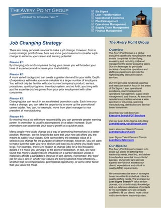 The Avery Point Group                                                     Six Sigma
                                                                          Lean Transformation
         Let Us Lead You to Executive Talent SM                           Operational Excellence
                                                                          Plant Management
                                                                          Operations Management
                                                                          Supply Chain Management
                                                                          Finance Management



Job Changing Strategy                                                               The Avery Point Group

There are many personal reasons to make a job change. However, from a               Overview
purely strategic point of view, here are some good reasons to consider a job        The Avery Point Group is a global
change to enhance your career and earning potential:                                executive search and recruiting firm that
                                                                                    assists companies in identifying,
Reason #1:                                                                          assessing and recruiting mid-level
                                                                                    management to senior executive talent.
By changing jobs and companies during your career you will broaden your             Our firm leverages its principals’
base of experience and increase your marketability.                                 decades of executive operations and
                                                                                    staffing experience to provide the
Reason #2:                                                                          highest quality executive search
A more varied background can create a greater demand for your skills. Depth         services.
of experience will make you more valuable to a larger number of employers.
You will not only be familiar with your current company’s product, service,         Our firm provides functional expertise
procedures, quality programs, inventory system, and so forth; you bring with        and executive search focus in the areas
you the expertise you’ve gained from your prior employment with other               of Six Sigma, Lean, operational
                                                                                    excellence, plant management,
companies.                                                                          operations management, supply chain
                                                                                    management, and finance. As executive
Reason #3:                                                                          recruiters our practice services a wide
Changing jobs can result in an accelerated promotion cycle. Each time you           spectrum of industries, spanning
make a change, you can take the opportunity to move up the promotional              manufacturing, distribution and service-
career ladder. You can, for example, move from plant manager to vice                based companies.
president of manufacturing.
                                                                                    Download our web brochure:
Reason #4:                                                                          Executive Search PDF Brochure
By moving into a job with more responsibility you can generate greater earning      Visit our Lean & Six Sigma Jobs Blog:
power. A promotion is usually accompanied by a salary increase. Such                LeanSixSigmaJobs.blogspot.com
promotions can accelerate your salary growth at a quicker pace.
                                                                                    Learn about our Search Process:
Many people view a job change as a way of promoting themselves to a better          LeanSigmaSearch.com
position. However, do not forget to be sure that your new job offers you the
means to satisfy your values. One cannot deny the strategic value of a              Lean Sigma Talent Demand Trends:
selective job change for the purpose of career leverage, however, you will want     LeanSigmaTalent.com
to make sure the path you have chosen will lead you to where you really want
to go. For example, there’s no reason to change jobs for a few thousand             Our Mission
dollars if it’ll make you unhappy to the point of distraction. In fact, we have     The Avery Point Group's mission is to
found that money usually has no influence on a career decision unless it            assist our clients in defining their
                                                                                    leadership needs, then find, and deliver
materially affects a candidate’s lifestyle or self-identity. Remember, the “best”   those leaders essential to our clients’
job for you is one in which your values are being satisfied most effectively…       success. Our priority is to provide
whether that be compensation, promotional opportunity, or some other factor         superior service that exceeds our
that you value the most.                                                            clients’ expectations and critical to
                                                                                    quality (CTQ) requirements.

                                                                                    We create executive search strategies
                                                                                    based on a client’s individual critical to
                                                                                    quality staffing needs. We leverage our
                                                                                    Lean Sigma Search™ value stream
                                                                                    process, our broad industry knowledge
                                                                                    and our extensive database of contacts
                                                                                    to find candidates who are uniquely
                                                                                    qualified to fill our clients’ most critical
                                                                                    mid-to senior-level leadership roles.
 