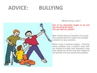 ADVICE: BULLYING
-Whatś wrong, John?
One of my classmates laughs at me and
hits me during the break.
Can you help me, please?
-
Well, I think that you shouldn´t be quiet!
You should talk to an adult, for example
a teacher or your parents.
When I was in primary school , I had the
same problem and I couldn´t play with
my friends at break time because a boy
was hitting me all the time but I talked to
my teacher and she solved the problem.
 