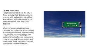 On The Front Foot
People are scared about the future.
If you simplify their decision-making
process with authenticity, simplified
learning and options to weigh in on,
consumers think less about the
decision.
While no panacea to illegitimate
behavior, such practical and forthright
actions to provide and present timely,
relevant and valid knowledge with
options to bail-out weary consumers
could irrevocably demonstrate a way
to win back much vaunted consumer
confidence and share of trust.
 