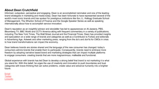 About Dean Crutchfield
Informed, outspoken, perceptive and engaging, Dean is an accomplished rainmaker and one of the leading
brand strategists in marketing and media today. Dean has been fortunate to have represented several of the
world's most iconic brands and has spoken for prestigious institutions like the J.L. Kellogg Graduate School
of Management, The Wharton School of Finance and the Google Speaker Series as well as speaking
internationally about how to accomplish service innovation.
Dean's reputation as an insightful advisor and storyteller has led to appearances on Al Jazeera, PBS,
Bloomberg TV, BBC World and CCTV America along with frequent commentary in a variety of publications,
including The New York Times, The Wall Street Journal and the Financial Times. Dean has provided insights
and speculation on a wide range of brands and categories as well as a Contributor to Forbes and editorials
in Advertising Age, Adweek and other marketing press, ranging from the do's and don'ts for CMOs in crisis
to how brand transformations can impact the economy.
Dean believes brands are stories shared and the language of the new consumer has changed: today’s
consumers admire brands that enable them to participate. Consequently, brands need to embrace more
freedom by adopting narrative based brand and marketing strategies that can impact multiple platforms
to engage consumers: creating brands that are more magnanimous, malleable and functional.
Global experience with brands has led Dean to develop a strong belief that brand is not marketing it is what
you stand for. With this belief, he urges the use of creativity and innovation to push boundaries and bust
categories with brave thinking that can solve problems, create value and advance humanity into a brighter
future.
Email
Twitter
LinkedIn
 