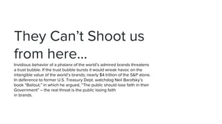They Can’t Shoot us
from here...
Invidious behavior of a phalanx of the world’s admired brands threatens
a trust bubble. If the trust bubble bursts it would wreak havoc on the
intangible value of the world’s brands; nearly $4 trillion of the S&P alone.
In deference to former U.S. Treasury Dept. watchdog Neil Barofsky’s
book “Bailout,” in which he argued, “The public should lose faith in their
Government” – the real threat is the public losing faith
in brands.
 
