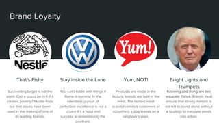 Brand Loyalty
That’s Fishy
Succeeding target is not the
point. Can a brand be rich if it
creates poverty? Nestle finds
out that slaves have been
used in the making of one of
its leading brands.
Stay inside the Lane
You can’t fiddle with things if
Rome is burning. In the
relentless pursuit of
perfection excellence is not a
choice it’s a habit and
success is remembering the
positives.
Yum, NOT!
Products are made in the
factory, brands are built in the
mind. The tainted meat
scandal reminds customers of
something a dog leaves on a
neighbor’s lawn.
Bright Lights and
Trumpets
Knowing and doing are two
separate things. Brands must
ensure that strong rhetoric is
not left to stand alone without
a strategy to translate words
into action.
 