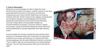 1. Trust in Information
Adhesion to brand strategy can often cripple the need
for the brand to interact in a leaner, smarter manner as we have
witnessed with the tsunami of bad news and behavior
of big brands over recent months. Retaining trust requires
knowing what the “brand” means to the category, knowing who
are the game changers and developing communication
approaches that break the frame (not the law). Providing
accurate, timely advice and actionable insights via
recommendations by experts, consumer advisors, ratings
and reviews, using conventional marketing, social media and
brand building that is quickly deployable with high intensity,
works.
Trust is eroded and money is wasted by many brands when
they fail to understand when their consumers are most open
to influence on a topic and how you can interact with them
at those gateways. As the author Benjamin Graham, remarked:
“You’re neither right nor wrong because the crowd disagrees
with you. You are right because your data and reasoning are
right.”
 