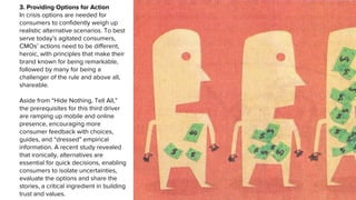 3. Providing Options for Action
In crisis options are needed for
consumers to confidently weigh up
realistic alternative scenarios. To best
serve today’s agitated consumers,
CMOs’ actions need to be different,
heroic, with principles that make their
brand known for being remarkable,
followed by many for being a
challenger of the rule and above all,
shareable.
Aside from “Hide Nothing, Tell All,”
the prerequisites for this third driver
are ramping up mobile and online
presence, encouraging more
consumer feedback with choices,
guides, and “dressed” empirical
information. A recent study revealed
that ironically, alternatives are
essential for quick decisions, enabling
consumers to isolate uncertainties,
evaluate the options and share the
stories, a critical ingredient in building
trust and values.
 