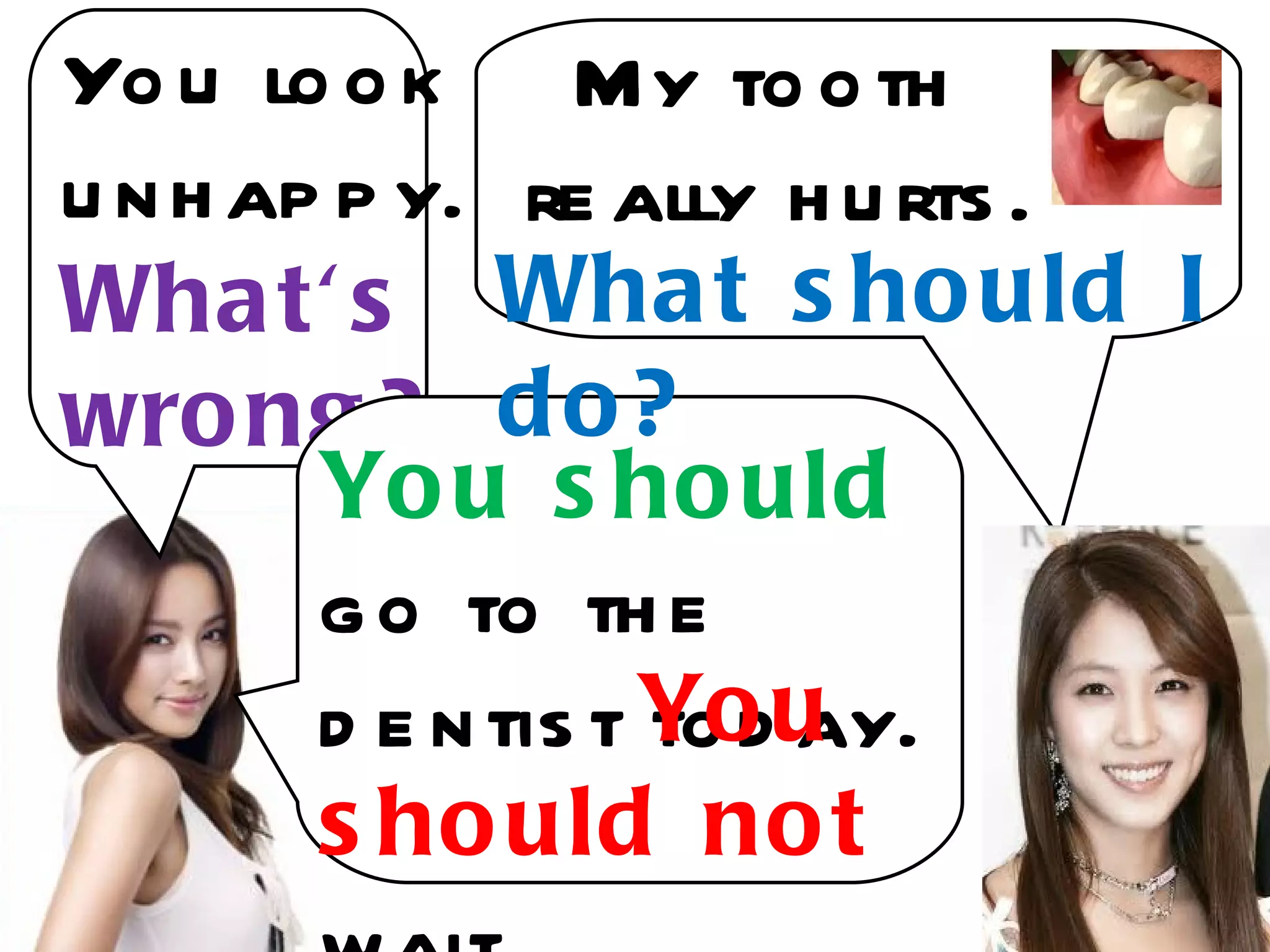Yo u lo o k My to o th
u n h ap p y. re ally h u rts .
Wha t' s Wha t s ho uld I
wro ng ? d o ?
        Yo u s ho uld
        g o to th e
        d e n tis t Yo u
                    to d ay.
        s ho uld no t
 