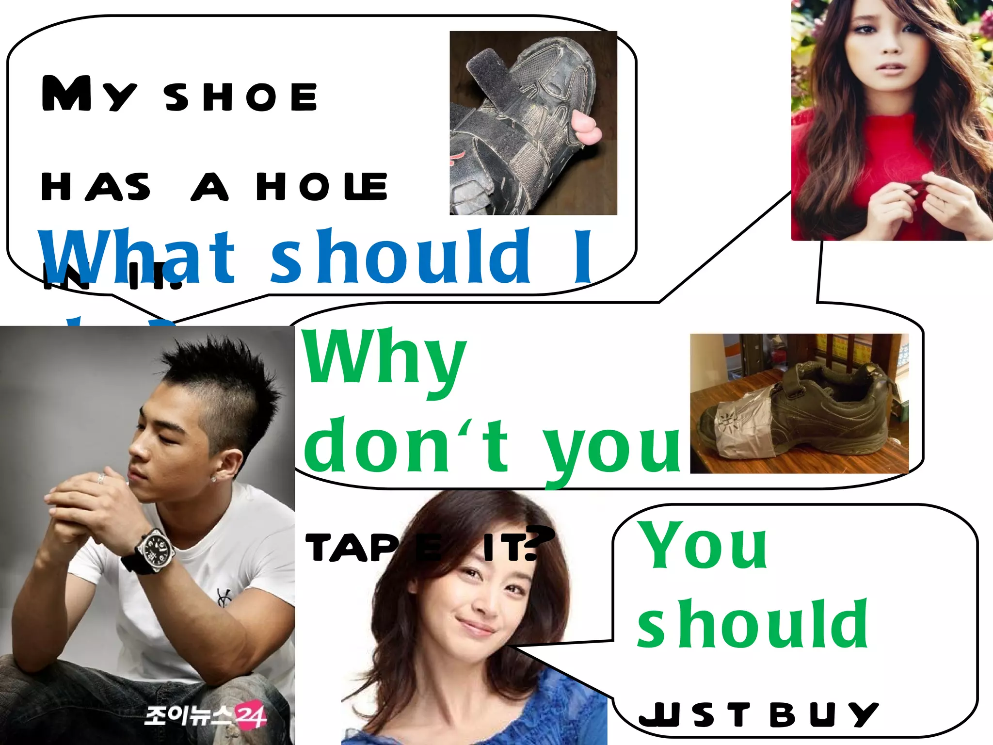 My s h o e
h as a h o le
Wha t s ho uld I
in it.
do?      Why
         d o n' t yo u
         tap e it? Yo u
                  s ho uld
                  j st buy
                   u
 