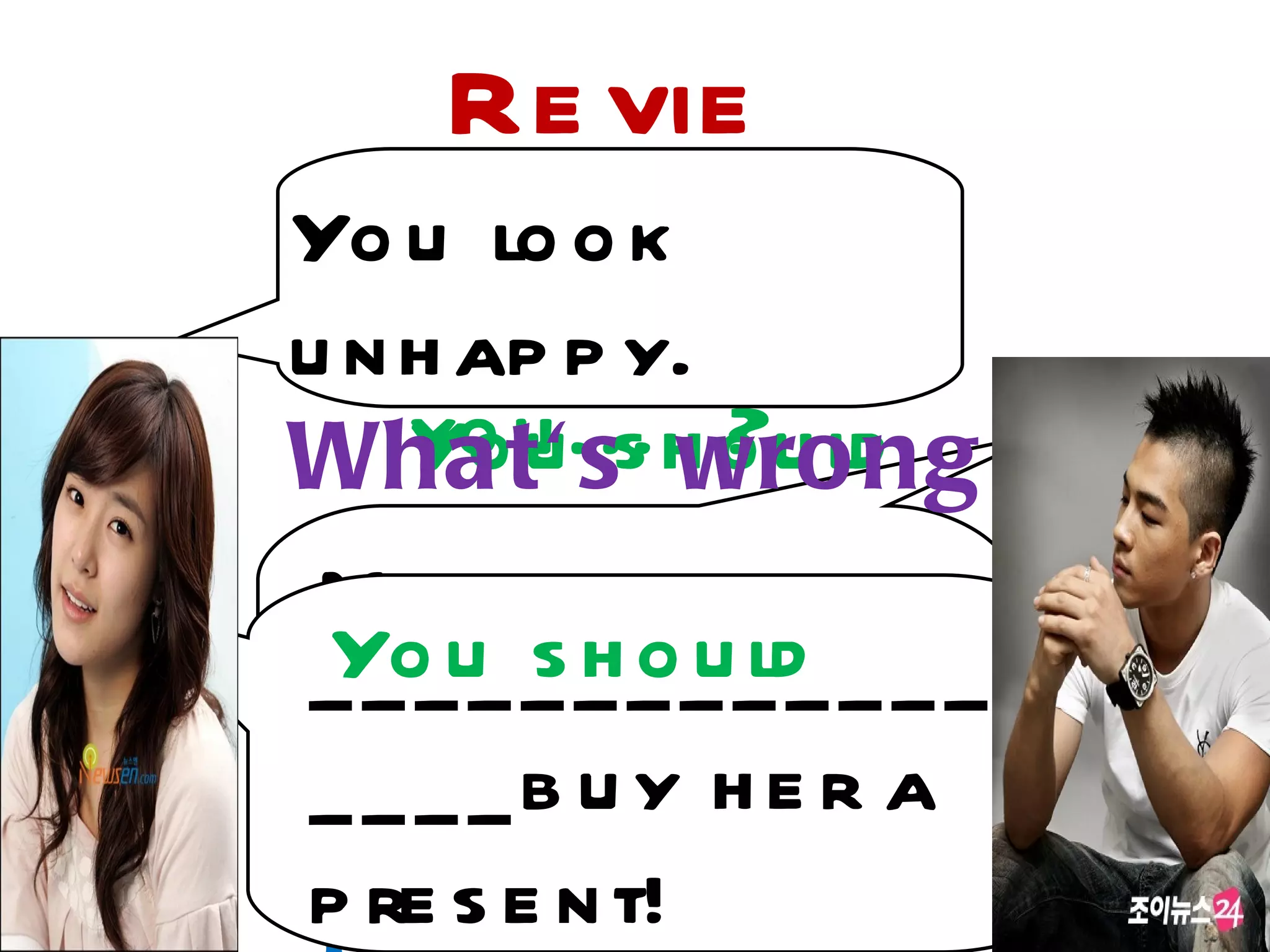 Re vie
Yo uw o k
     lo
   Wh y d o n 't
u n h ap p y.
Wha yo t'... h o u ld ?
    You ss wro ng
        u      ?
 My g irlfrie n d is
 Yo_u s _ o_ ld
      _ h ue .
_ _ad _at_m _ _ _ _ _ _
 m
_ _ _ _ b us ho uld
 Wha t      y her a
p re s e n t!
 