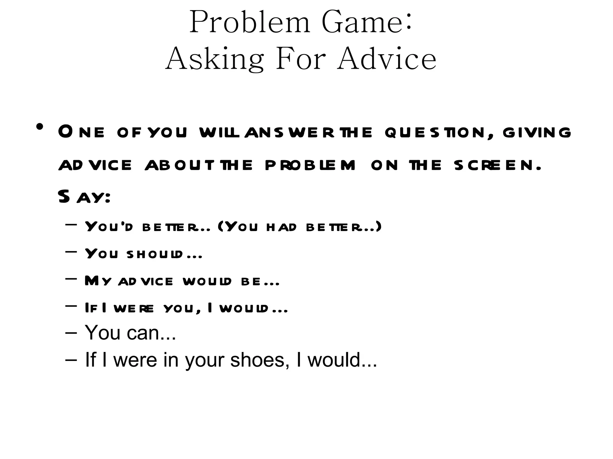 Problem Game:
                 Asking For Advice

• O ne of you will ans we r th e qu e s tion, giving
  ad vice ab ou t th e p rob le m on th e s cre e n.
  S ay:
  –   You ’d b e tte r... (You h ad b e tte r...)
  –   You s h ou ld ...
  –   M y ad vice wou ld b e ...
  –   If I we re you , I wou ld ...
  –   You can...
  –   If I were in your shoes, I would...
 