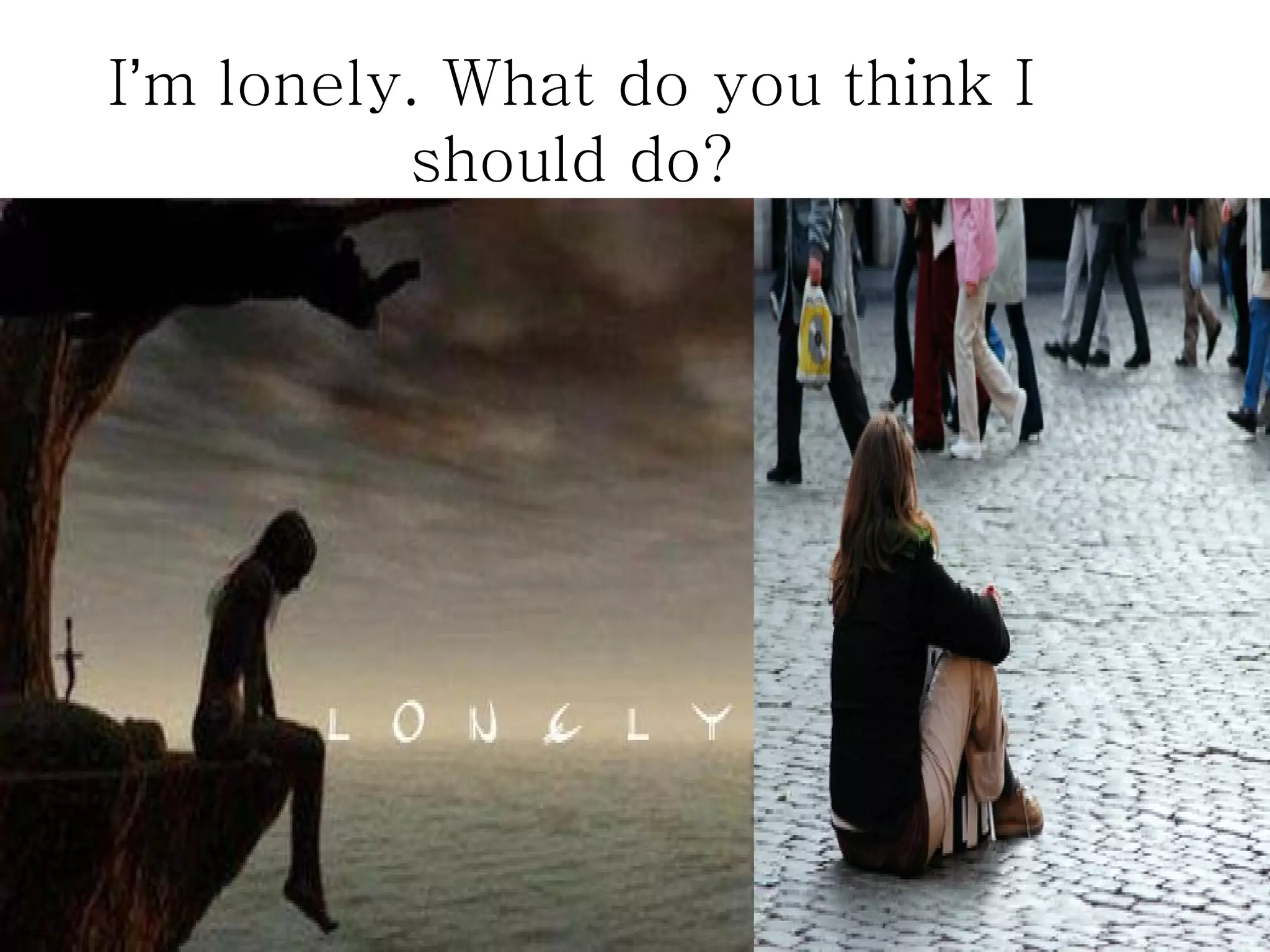 I’m lonely. What do you think I
          should do?
 