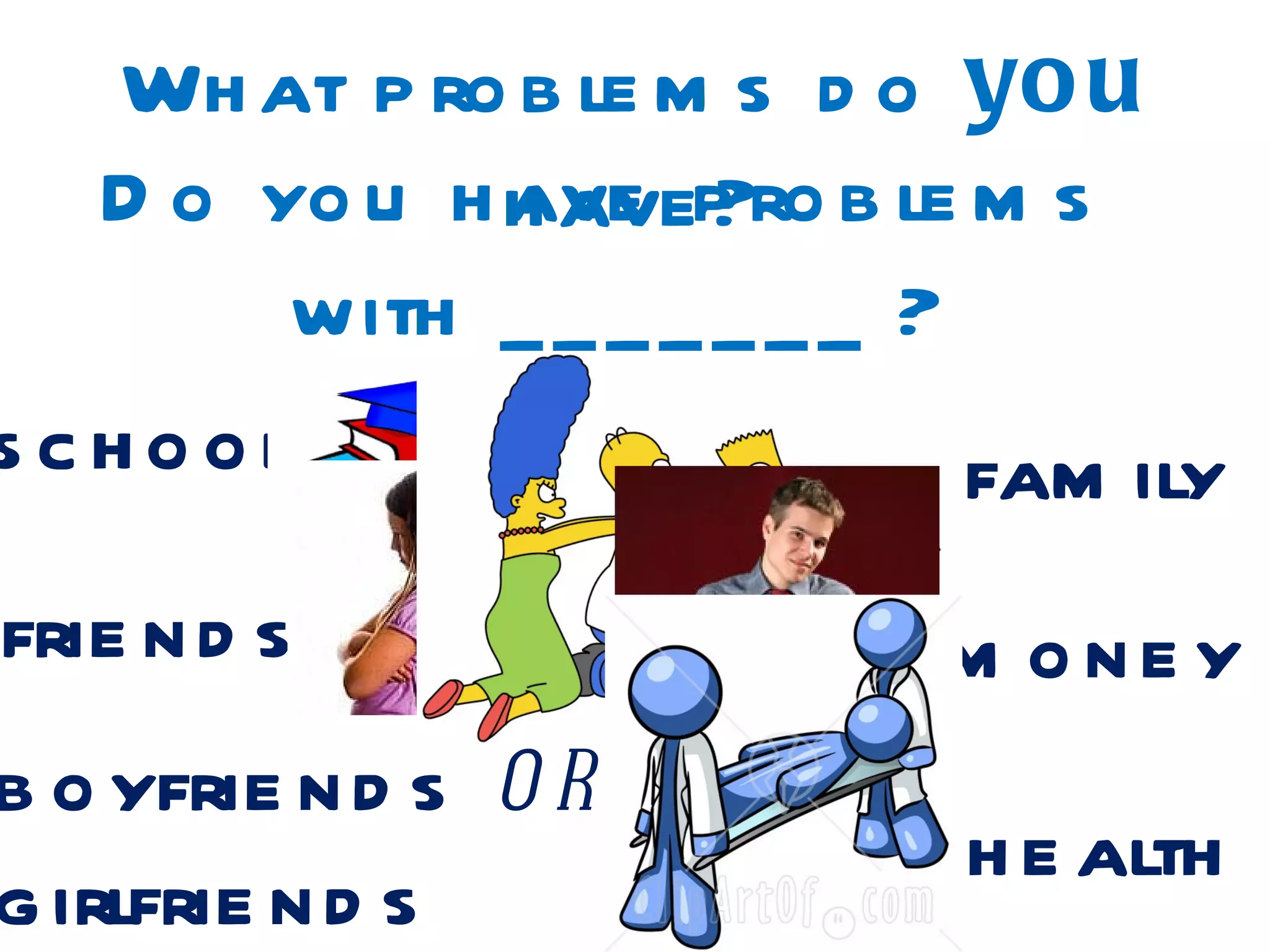 Wh at p ro b le m s d o yo u
  D o yo u h h avep ro b le m s
             ave ?
       with _ _ _ _ _ _ _ ?
school                      fam ily
frie n d s                 m one y
b o yfrie n d s o r
                           h e alth
g irlfrie n d s
 