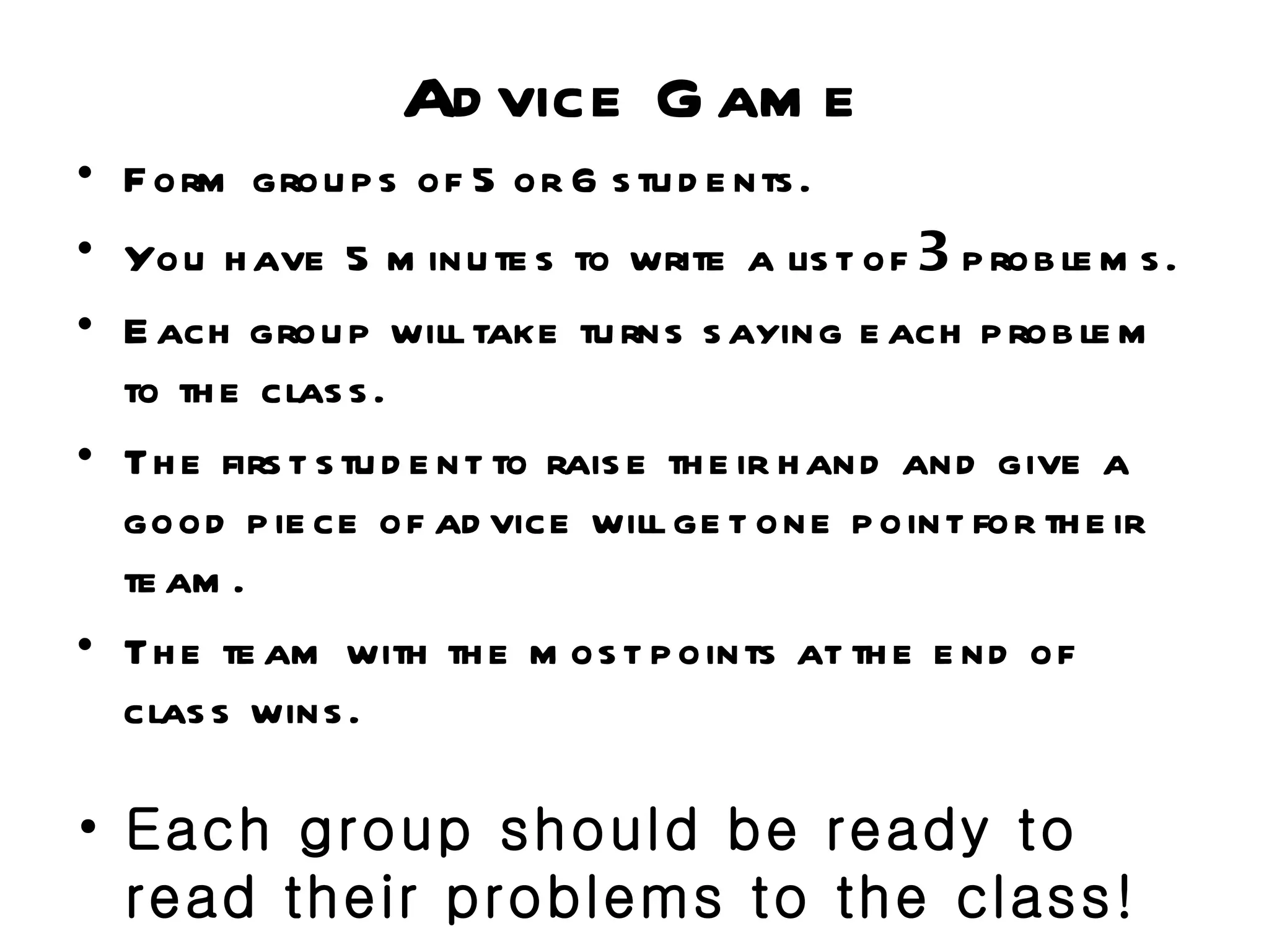 Ad vice G am e
• F orm grou p s of 5 or 6 s tu d e nts .
• You h ave 5 m inu te s to write a lis t of 3 p rob le m s .
• E ach grou p will take tu rns s aying e ach p rob le m
  to th e clas s .
• Th e firs t s tu d e nt to rais e th e ir h and and give a
  good p ie ce of ad vice will ge t one p oint for th e ir
  te am .
• Th e te am with th e m os t p oints at th e e nd of
  clas s wins .

• Each group should be ready to
  read their problems to the class!
 