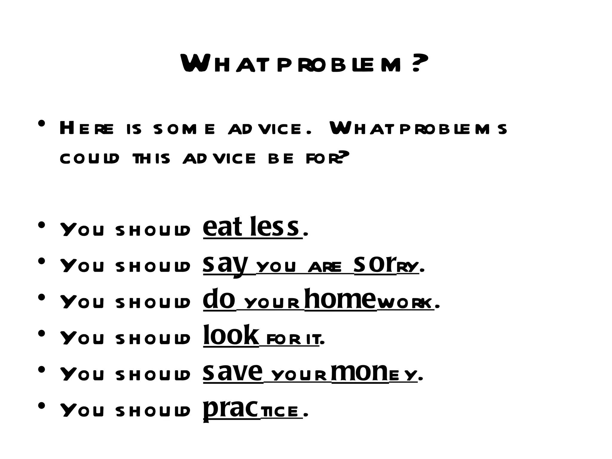 Wh at p rob le m ?
• H e re is s om e ad vice . Wh at p rob le m s
  cou ld th is ad vice b e for?

•   You   s h ou ld   eat les s .
•   You   s h ou ld   s ay you are s orry.
•   You   s h ou ld   do you r homework.
•   You   s h ou ld   look for it.
•   You   s h ou ld   s ave you r mone y.
•   You   s h ou ld   practice .
 