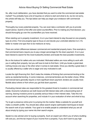 Advice About Buying Or Selling Commercial Real Estate

So, after much deliberation, you have decided that you want to enter the commercial real estate
market? You probably have a lot of inquiries on where to start and what to do, but do not worry,
this article will help you. The tips below can help you begin your endeavor with commercial
property.


Thoroughly tour every potential property. You can even take a contractor with you to provide
expert advice. Submit a first offer and solicit counteroffers. Prior to making any final decision, you
should thoroughly go over the counteroffers you have received.


When starting out in property investment, it is in your best interest to stay focused on one property
type at a time. Find one property type to focus on and devote your undivided attention to it. It's
better to master one type than to be mediocre at many.


There are certain differences between commercial and residential property loans. One example is
that commercial loans require you to pay a larger percentage for the down payment. It is in your
best interest to search for the most trustworthy lenders and locate the best possible investments.


Be on the lookout for sellers who are motivated. Motivated sellers are more willing to work with
you in selling their property, but you will have to look to find them. Until you locate a great deal,
nothing moves one way or the other when it comes to real estate. Once you identify a great deal, it
is usually offered by a seller who is eager and very motivated to sell.


Locate the right financing first. Don't make the mistake of thinking that commercial lending is the
same as residential lending. In some instances, commercial lenders are the better choice. While
commercial loans generally require a more significant down payment, lenders are usually more
flexible about where or from whom you get that down payment.


Fluctuating interest rates are responsible for the greatest threat to investors in commercial real
estate. Economic turbulence can both boost and fell interest rates with a disconcerting lack of
warning, leaving investors prone to possibly serious hikes in their interest rates. Take this into
account when searching for properties, and include it in your evaluation of when and what to buy.


Try to get a presence online prior to jumping into the market. Make a website for yourself and
make a LinkedIn profile. You should also utilize search engine optimization techniques to boost
the search rank of your website. Your goal is to enable people to understand what you are all
about simply by typing your name into their search engine.


Speak to a tax adviser prior to buying a property. Such an expert can inform you of what a building
will cost you, and the tax impact of your income from a property. If you don't want to pay high
 