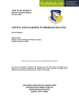 AFRL-IF-RS-TR-2005-21
Interim Technical Report
February 2005
ADVICE AND LEARNING IN PROBLEM SOLVING
Kestrel Institute
Sponsored by
Defense Advanced Research Projects Agency
DARPA Order No. K506
APPROVED FOR PUBLIC RELEASE; DISTRIBUTION UNLIMITED.
The views and conclusions contained in this document are those of the authors and should not be
interpreted as necessarily representing the official policies, either expressed or implied, of the
Defense Advanced Research Projects Agency or the U.S. Government.
AIR FORCE RESEARCH LABORATORY
INFORMATION DIRECTORATE
ROME RESEARCH SITE
ROME, NEW YORK
 