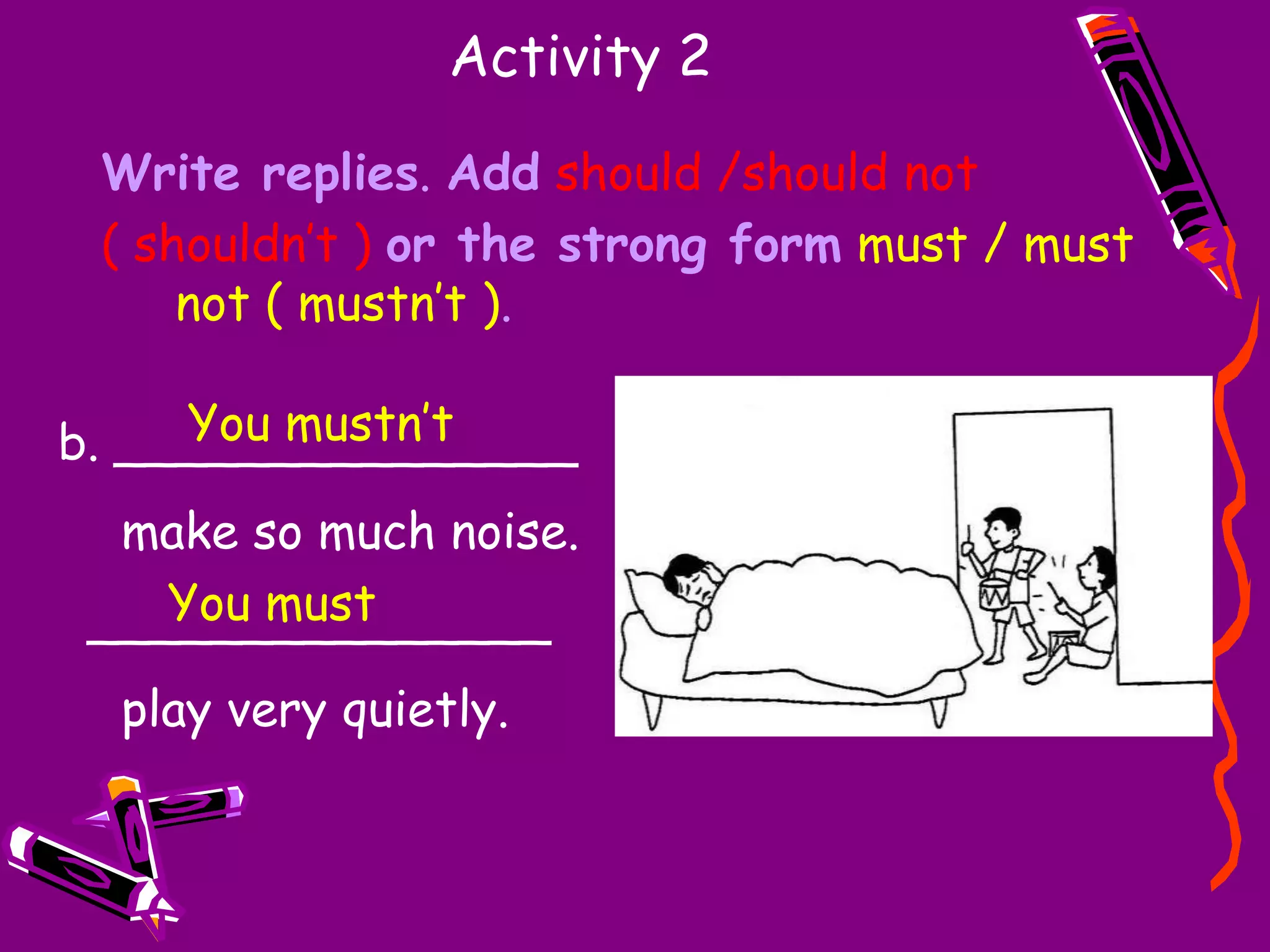 Activity 2Write replies. Addshould /should not ( shouldn’t )or the strong formmust / must not ( mustn’t )._______________ try to do any more work.  _______________ go to bed.You shouldn’tYou should