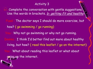 Activity 2Write replies. Addshould /should not ( shouldn’t )or the strong formmust / must not ( mustn’t ).c. _______________ eat so much.  _______________  try to eat less.You shouldn’tYou should