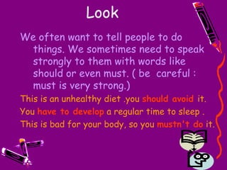 LookWe often want to tell people to do things. We sometimes need to speak strongly to them with words like should or even must. ( be  careful : must is very strong.)This is an unhealthy diet .youshould avoidit.Youhave to developa regular time to sleep .This is bad for your body, so youmustn't doit.