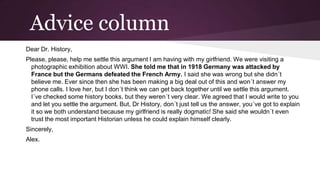 Advice column
Dear Dr. History,
Please, please, help me settle this argument I am having with my girlfriend. We were visiting a
photographic exhibition about WWI. She told me that in 1918 Germany was attacked by
France but the Germans defeated the French Army. I said she was wrong but she didn´t
believe me. Ever since then she has been making a big deal out of this and won´t answer my
phone calls. I love her, but I don´t think we can get back together until we settle this argument.
I´ve checked some history books, but they weren´t very clear. We agreed that I would write to you
and let you settle the argument. But, Dr History, don´t just tell us the answer, you´ve got to explain
it so we both understand because my girlfriend is really dogmatic! She said she wouldn´t even
trust the most important Historian unless he could explain himself clearly.
Sincerely,
Alex.

 