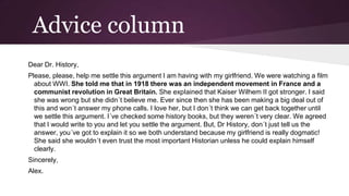 Advice column
Dear Dr. History,
Please, please, help me settle this argument I am having with my girlfriend. We were watching a film
about WWI. She told me that in 1918 there was an independent movement in France and a
communist revolution in Great Britain. She expIained that Kaiser Wilhem II got stronger. I said
she was wrong but she didn´t believe me. Ever since then she has been making a big deal out of
this and won´t answer my phone calls. I love her, but I don´t think we can get back together until
we settle this argument. I´ve checked some history books, but they weren´t very clear. We agreed
that I would write to you and let you settle the argument. But, Dr History, don´t just tell us the
answer, you´ve got to explain it so we both understand because my girlfriend is really dogmatic!
She said she wouldn´t even trust the most important Historian unless he could explain himself
clearly.
Sincerely,

Alex.

 