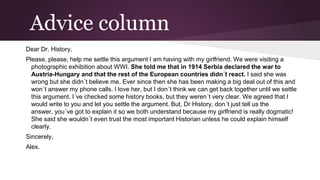 Advice column
Dear Dr. History,
Please, please, help me settle this argument I am having with my girlfriend. We were visiting a
photographic exhibition about WWI. She told me that in 1914 Serbia declared the war to
Austria-Hungary and that the rest of the European countries didn´t react. I said she was
wrong but she didn´t believe me. Ever since then she has been making a big deal out of this and
won´t answer my phone calls. I love her, but I don´t think we can get back together until we settle
this argument. I´ve checked some history books, but they weren´t very clear. We agreed that I
would write to you and let you settle the argument. But, Dr History, don´t just tell us the
answer, you´ve got to explain it so we both understand because my girlfriend is really dogmatic!
She said she wouldn´t even trust the most important Historian unless he could explain himself
clearly.
Sincerely,
Alex.

 