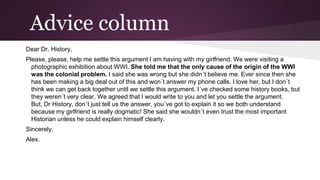 Advice column
Dear Dr. History,
Please, please, help me settle this argument I am having with my girlfriend. We were visiting a
photographic exhibition about WWI. She told me that the only cause of the origin of the WWI
was the colonial problem. I said she was wrong but she didn´t believe me. Ever since then she
has been making a big deal out of this and won´t answer my phone calls. I love her, but I don´t
think we can get back together until we settle this argument. I´ve checked some history books, but
they weren´t very clear. We agreed that I would write to you and let you settle the argument.
But, Dr History, don´t just tell us the answer, you´ve got to explain it so we both understand
because my girlfriend is really dogmatic! She said she wouldn´t even trust the most important
Historian unless he could explain himself clearly.
Sincerely,
Alex.

 