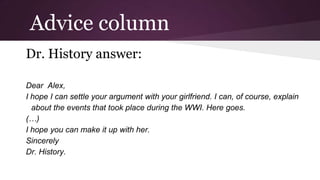 Advice column
Dr. History answer:
Dear Alex,
I hope I can settle your argument with your girlfriend. I can, of course, explain
about the events that took place during the WWI. Here goes.
(…)
I hope you can make it up with her.
Sincerely
Dr. History.

 