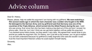 Advice column
Dear Dr. History,
Please, please, help me settle this argument I am having with my girlfriend. We were watching a
film several weeks ago in which the main character was a soldier who fought in the WWI.
He belonged to the German Army and my girlfriend said that Germany was one of the
countries of the Triple Alliance, which turned into the Allied Powers during the war. I said
she was wrong. Ever since then she has been making a big deal out of this and won´t answer my
phone calls. I love her, but I don´t think we can get back together until we settle this argument.
I´ve checked some history books, but they weren´t very clear. We agreed that I would write to you
and let you settle the argument. But, Dr History, don´t just tell us the answer, you´ve got to explain
it so we both understand because my girlfriend is really dogmatic! She said she wouldn´t even
trust the most important Historian unless he could explain himself clearly.
Sincerely,

Alex.

 