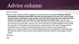 Advice column
Dear Dr. History,
Please, please, help me settle this argument I am having with my girlfriend. We were visiting a
photographic exhibition about WWI. She told me that between 1915 and 1917 both Powers
made a series of offensives in the western front. She told me that the most important battle
was the one fought in the river Marne, where thousand of soldiers died. I said she was
wrong but she didn´t believe me. Ever since then she has been making a big deal out of this and
won´t answer my phone calls. I love her, but I don´t think we can get back together until we settle
this argument. I´ve checked some history books, but they weren´t very clear. We agreed that I
would write to you and let you settle the argument. But, Dr History, don´t just tell us the
answer, you´ve got to explain it so we both understand because my girlfriend is really dogmatic!
She said she wouldn´t even trust the most important Historian unless he could explain himself
clearly.
Sincerely,

Alex.

 