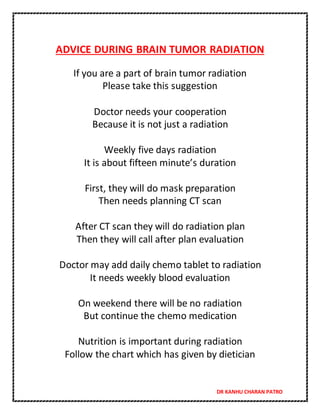 DR KANHU CHARAN PATRO
ADVICE DURING BRAIN TUMOR RADIATION
If you are a part of brain tumor radiation
Please take this suggestion
Doctor needs your cooperation
Because it is not just a radiation
Weekly five days radiation
It is about fifteen minute’s duration
First, they will do mask preparation
Then needs planning CT scan
After CT scan they will do radiation plan
Then they will call after plan evaluation
Doctor may add daily chemo tablet to radiation
It needs weekly blood evaluation
On weekend there will be no radiation
But continue the chemo medication
Nutrition is important during radiation
Follow the chart which has given by dietician
 