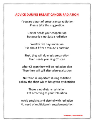 DR KANHU CHARAN PATRO
ADVICE DURING BREAST CANCER RADIATION
If you are a part of breast cancer radiation
Please take this suggestion
Doctor needs your cooperation
Because it is not just a radiation
Weekly five days radiation
It is about fifteen minute’s duration
First, they will do mask preparation
Then needs planning CT scan
After CT scan they will do radiation plan
Then they will call after plan evaluation
Nutrition is important during radiation
Follow the chart which has given by dietician
There is no dietary restriction
Eat according to your toleration
Avoid smoking and alcohol with radiation
No need of multivitamin supplementation
 