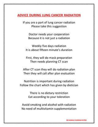DR KANHU CHARAN PATRO
ADVICE DURING LUNG CANCER RADIATION
If you are a part of lung cancer radiation
Please take this suggestion
Doctor needs your cooperation
Because it is not just a radiation
Weekly five days radiation
It is about fifteen minute’s duration
First, they will do mask preparation
Then needs planning CT scan
After CT scan they will do radiation plan
Then they will call after plan evaluation
Nutrition is important during radiation
Follow the chart which has given by dietician
There is no dietary restriction
Eat according to your toleration
Avoid smoking and alcohol with radiation
No need of multivitamin supplementation
 