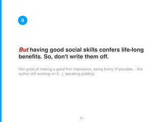 But having good social skills confers life-long
beneﬁts. So, don't write them off.
Get good at making a good ﬁrst impression, being funny (if possible... this
author still working on it...), speaking publicly.
9
!11
 