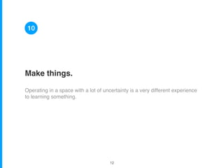 Make things.
Operating in a space with a lot of uncertainty is a very different experience
to learning something.
10
!12
 