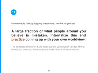 More broadly, nobody is going to teach you to think for yourself.
A large fraction of what people around you
believe is mistaken. Internalize this and
practice coming up with your own worldview.
The correlation between it and those around you shouldn't be too strong
unless you think you were especially lucky in your initial conditions.
11
!13
 