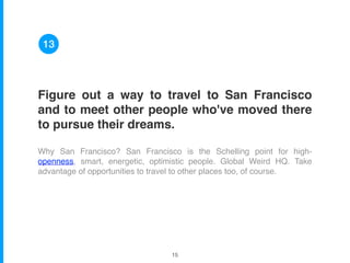 Figure out a way to travel to San Francisco
and to meet other people who've moved there
to pursue their dreams.
Why San Francisco? San Francisco is the Schelling point for high-
openness, smart, energetic, optimistic people. Global Weird HQ. Take
advantage of opportunities to travel to other places too, of course.
13
!15
 
