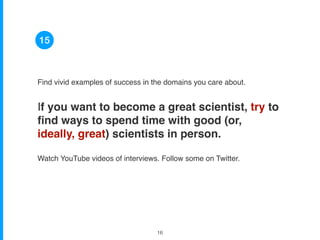 Find vivid examples of success in the domains you care about.
If you want to become a great scientist, try to
ﬁnd ways to spend time with good (or,
ideally, great) scientists in person.
Watch YouTube videos of interviews. Follow some on Twitter.
15
!16
 