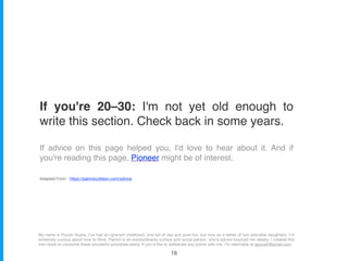 Adapted From - https://patrickcollison.com/advice
If you're 20–30: I'm not yet old enough to
write this section. Check back in some years.
If advice on this page helped you, I'd love to hear about it. And if
you're reading this page, Pioneer might be of interest.
My name is Piyush Gupta. I’ve had an ignorant childhood, one full of raw and pure fun, but now as a father of two adorable daughters, I’m
extremely curious about how to think. Patrick is an extraordinarily curious and social person, who’s advice touched me deeply. I created this
mini-book to consume these wonderful principles easily. If you’d like to deliberate any points with me, I’m reachable at gpiyush@gmail.com
!18
 