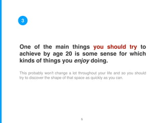 One of the main things you should try to
achieve by age 20 is some sense for which
kinds of things you enjoy doing.
This probably won't change a lot throughout your life and so you should
try to discover the shape of that space as quickly as you can.
3
!5
 