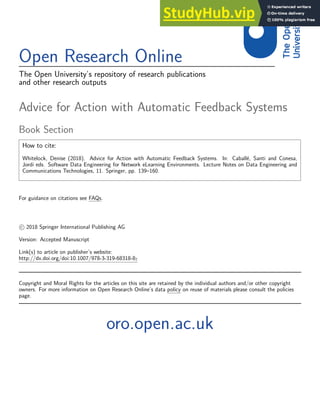 Open Research Online
The Open University’s repository of research publications
and other research outputs
Advice for Action with Automatic Feedback Systems
Book Section
How to cite:
Whitelock, Denise (2018). Advice for Action with Automatic Feedback Systems. In: Caballé, Santi and Conesa,
Jordi eds. Software Data Engineering for Network eLearning Environments. Lecture Notes on Data Engineering and
Communications Technologies, 11. Springer, pp. 139–160.
For guidance on citations see FAQs.
c 2018 Springer International Publishing AG
Version: Accepted Manuscript
Link(s) to article on publisher’s website:
http://dx.doi.org/doi:10.1007/978-3-319-68318-87
Copyright and Moral Rights for the articles on this site are retained by the individual authors and/or other copyright
owners. For more information on Open Research Online’s data policy on reuse of materials please consult the policies
page.
oro.open.ac.uk
 
