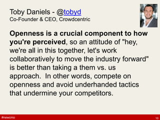 #newcmo#newcmo
Toby Daniels - @tobyd
Co-Founder & CEO, Crowdcentric
Openness is a crucial component to how
you're perceived, so an attitude of "hey,
we're all in this together, let's work
collaboratively to move the industry forward"
is better than taking a them vs. us
approach. In other words, compete on
openness and avoid underhanded tactics
that undermine your competitors.
10
 