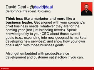 #newcmo#newcmo
David Deal - @davidjdeal
Senior Vice President, iCrossing
Think less like a marketer and more like a
business leader. Get aligned with your company's
chief business needs, whatever they are for the
coming year (not just branding needs). Speak
knowledgeably to your CEO about those overall
goals (e.g., expanding into new geographic markets;
developing new services); and show how your own
goals align with those business goals.
Also, get embedded with product/service
development and customer satisfaction if you can.
11
 