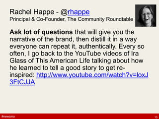 #newcmo#newcmo
Rachel Happe - @rhappe
Principal & Co-Founder, The Community Roundtable
Ask lot of questions that will give you the
narrative of the brand, then distill it in a way
everyone can repeat it, authentically. Every so
often, I go back to the YouTube videos of Ira
Glass of This American Life talking about how
he learned to tell a good story to get re-
inspired: http://www.youtube.com/watch?v=loxJ
3FtCJJA
13
 