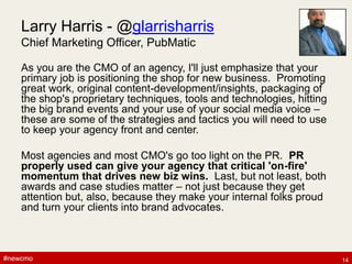 #newcmo#newcmo
Larry Harris - @glarrisharris
Chief Marketing Officer, PubMatic
As you are the CMO of an agency, I'll just emphasize that your
primary job is positioning the shop for new business. Promoting
great work, original content-development/insights, packaging of
the shop's proprietary techniques, tools and technologies, hitting
the big brand events and your use of your social media voice –
these are some of the strategies and tactics you will need to use
to keep your agency front and center.
Most agencies and most CMO's go too light on the PR. PR
properly used can give your agency that critical 'on-fire'
momentum that drives new biz wins. Last, but not least, both
awards and case studies matter – not just because they get
attention but, also, because they make your internal folks proud
and turn your clients into brand advocates.
14
 